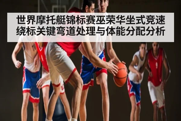 世界摩托艇锦标赛巫荣华坐式竞速绕标关键弯道处理与体能分配分析