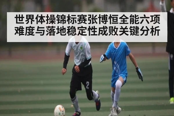 世界体操锦标赛张博恒全能六项难度与落地稳定性成败关键分析