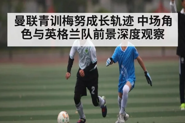 曼联青训梅努成长轨迹 中场角色与英格兰队前景深度观察