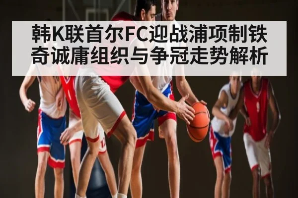 韩K联首尔FC迎战浦项制铁 奇诚庸组织与争冠走势解析